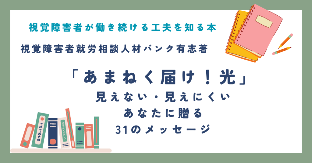 視覚障害者が働き続ける工夫を知る本 視覚障害者就労相談人材バンク有志著 「あまねく届け！光 」 見えない・見えにくいあなたに贈る31のメッセージ